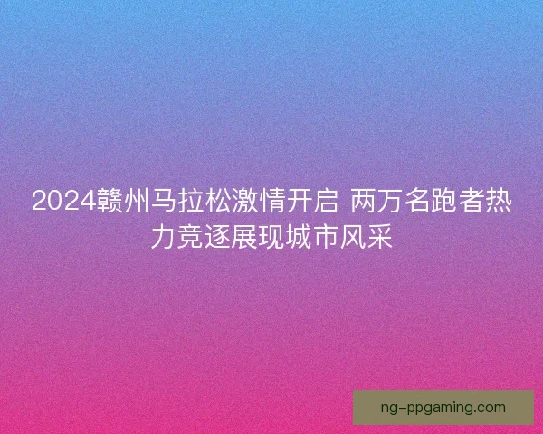 2024赣州马拉松激情开启 两万名跑者热力竞逐展现城市风采