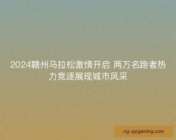 2024赣州马拉松激情开启 两万名跑者热力竞逐展现城市风采