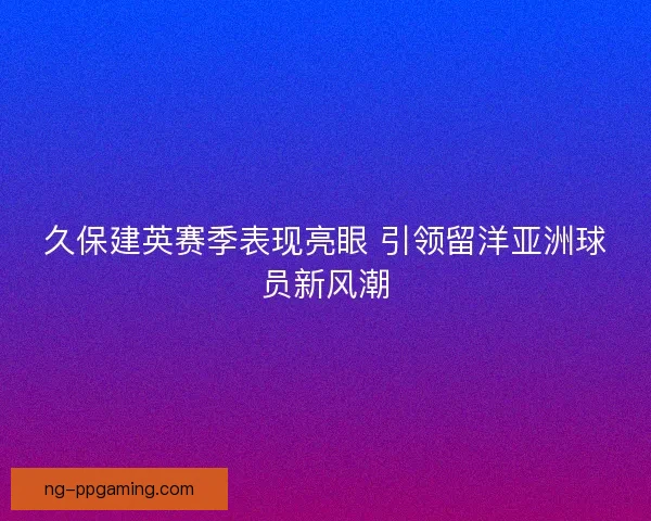 久保建英赛季表现亮眼 引领留洋亚洲球员新风潮