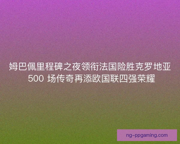 姆巴佩里程碑之夜领衔法国险胜克罗地亚 500 场传奇再添欧国联四强荣耀